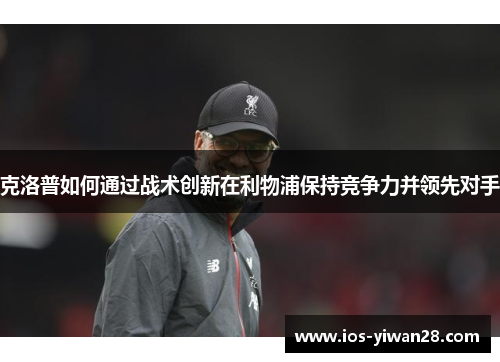 克洛普如何通过战术创新在利物浦保持竞争力并领先对手