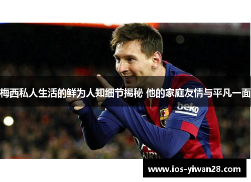 梅西私人生活的鲜为人知细节揭秘 他的家庭友情与平凡一面