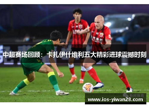 中超赛场回顾：卡扎伊什维利五大精彩进球震撼时刻