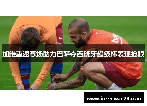 加维重返赛场助力巴萨夺西班牙超级杯表现抢眼