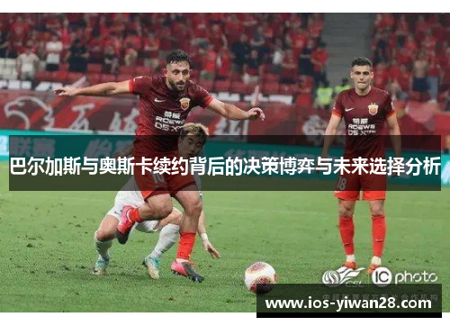 巴尔加斯与奥斯卡续约背后的决策博弈与未来选择分析