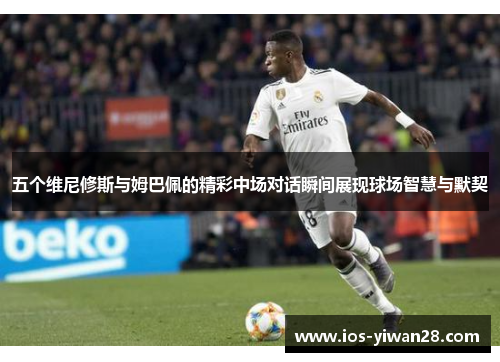 五个维尼修斯与姆巴佩的精彩中场对话瞬间展现球场智慧与默契