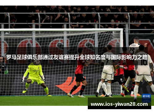 罗马足球俱乐部通过友谊赛提升全球知名度与国际影响力之路