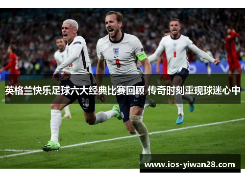 英格兰快乐足球六大经典比赛回顾 传奇时刻重现球迷心中