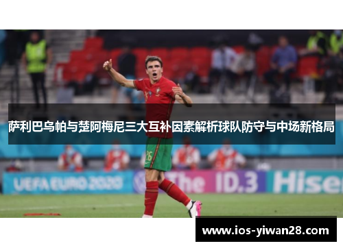 萨利巴乌帕与楚阿梅尼三大互补因素解析球队防守与中场新格局