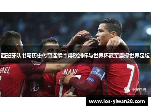 西班牙队书写历史传奇连续夺得欧洲杯与世界杯冠军震撼世界足坛