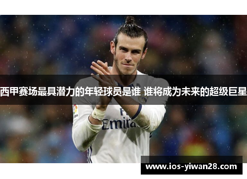 西甲赛场最具潜力的年轻球员是谁 谁将成为未来的超级巨星 西甲赛场最具潜力的年轻球员是谁 谁将成为未来的超级巨星