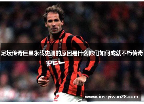 足坛传奇巨星永载史册的原因是什么他们如何成就不朽传奇 足坛传奇巨星永载史册的原因是什么他们如何成就不朽传奇