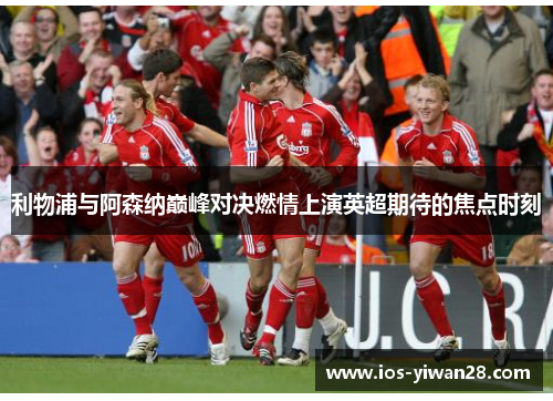 利物浦与阿森纳巅峰对决燃情上演英超期待的焦点时刻 利物浦与阿森纳巅峰对决燃情上演英超期待的焦点时刻