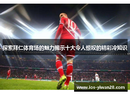 探索拜仁体育场的魅力揭示十大令人惊叹的精彩冷知识