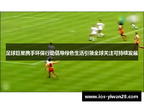 足球巨星携手环保行动倡导绿色生活引领全球关注可持续发展