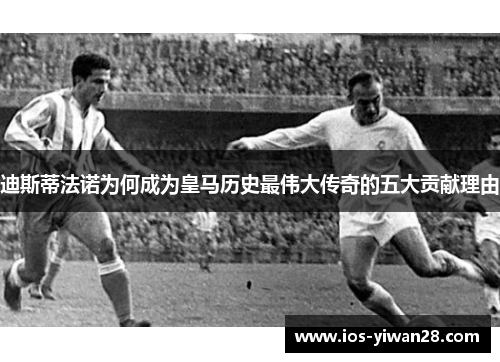 迪斯蒂法诺为何成为皇马历史最伟大传奇的五大贡献理由